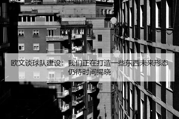 欧文谈球队建设：我们正在打造一些东西未来形态仍待时间揭晓